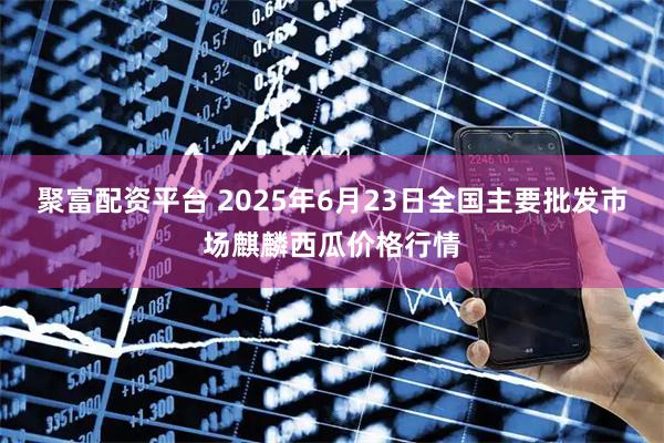 聚富配资平台 2025年6月23日全国主要批发市场麒麟西瓜价格行情
