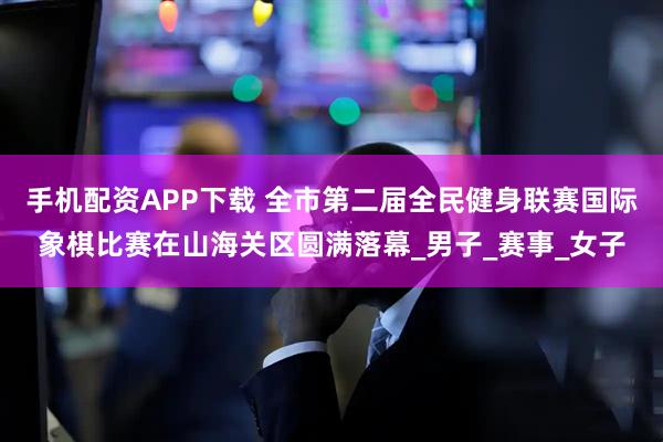 手机配资APP下载 全市第二届全民健身联赛国际象棋比赛在山海关区圆满落幕_男子_赛事_女子