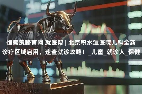 恒盛策略官网 就医帮 | 北京积水潭医院儿科全新诊疗区域启用，速查就诊攻略！_儿童_就诊人_保健