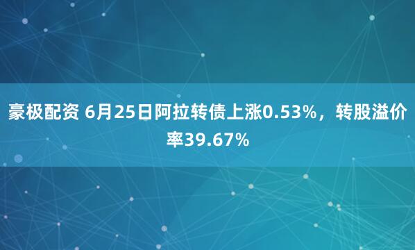 豪极配资 6月25日阿拉转债上涨0.53%，转股溢价率39.67%