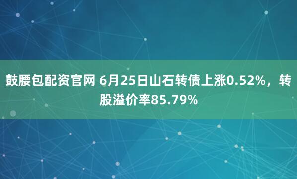 鼓腰包配资官网 6月25日山石转债上涨0.52%，转股溢价率85.79%