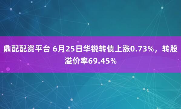 鼎配配资平台 6月25日华锐转债上涨0.73%，转股溢价率69.45%