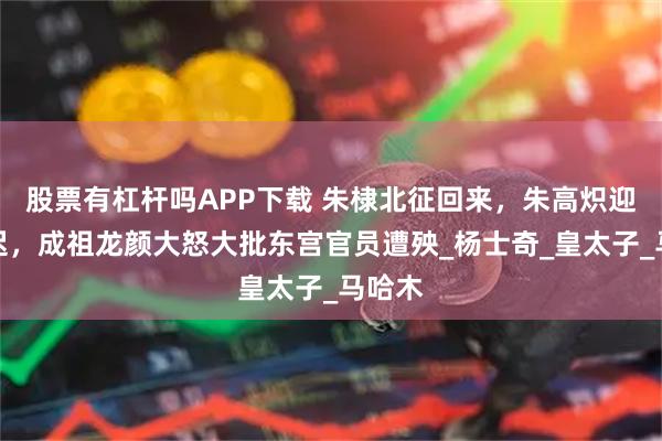 股票有杠杆吗APP下载 朱棣北征回来，朱高炽迎驾稍迟，成祖龙颜大怒大批东宫官员遭殃_杨士奇_皇太子_马哈木