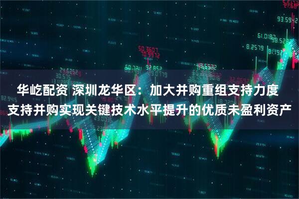华屹配资 深圳龙华区：加大并购重组支持力度 支持并购实现关键技术水平提升的优质未盈利资产
