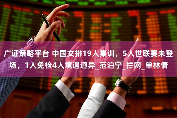 广证策略平台 中国女排19人集训，5人世联赛未登场，1人免检4人境遇迥异_范泊宁_拦网_单林倩