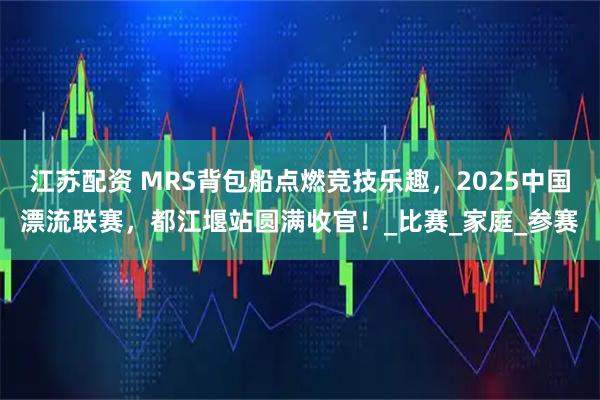 江苏配资 MRS背包船点燃竞技乐趣，2025中国漂流联赛，都江堰站圆满收官！_比赛_家庭_参赛