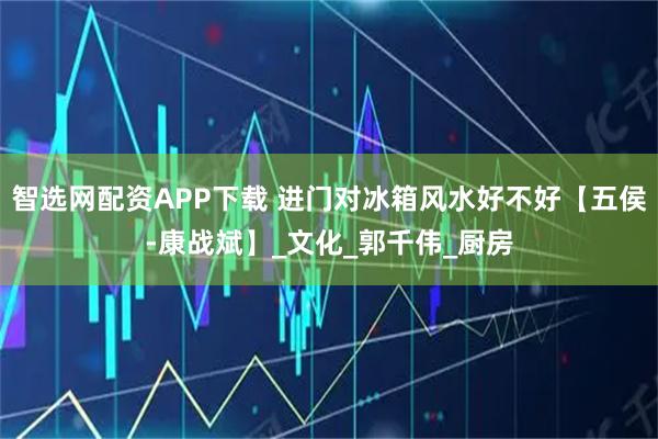 智选网配资APP下载 进门对冰箱风水好不好【五侯-康战斌】_文化_郭千伟_厨房