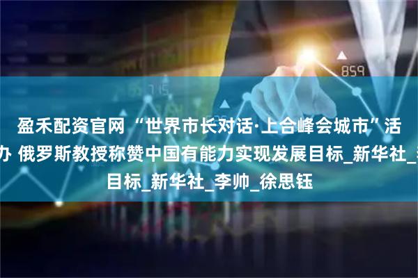 盈禾配资官网 “世界市长对话·上合峰会城市”活动在天津举办 俄罗斯教授称赞中国有能力实现发展目标_新华社_李帅_徐思钰
