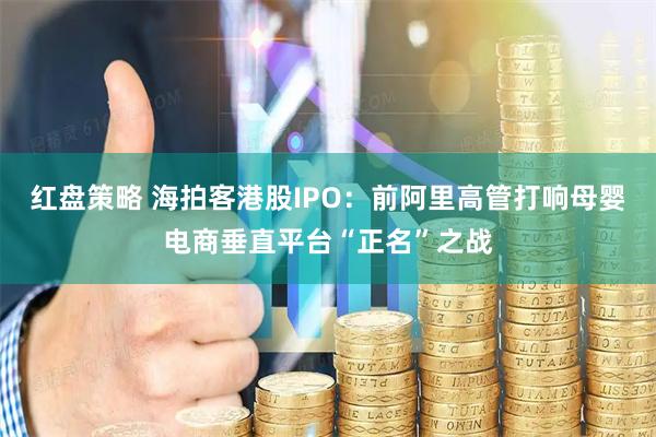 红盘策略 海拍客港股IPO：前阿里高管打响母婴电商垂直平台“正名”之战