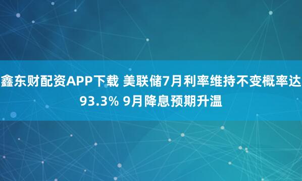 鑫东财配资APP下载 美联储7月利率维持不变概率达93.3% 9月降息预期升温