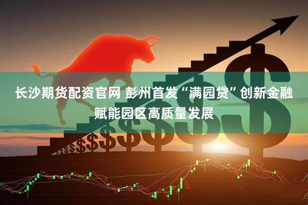 长沙期货配资官网 彭州首发“满园贷”创新金融赋能园区高质量发展