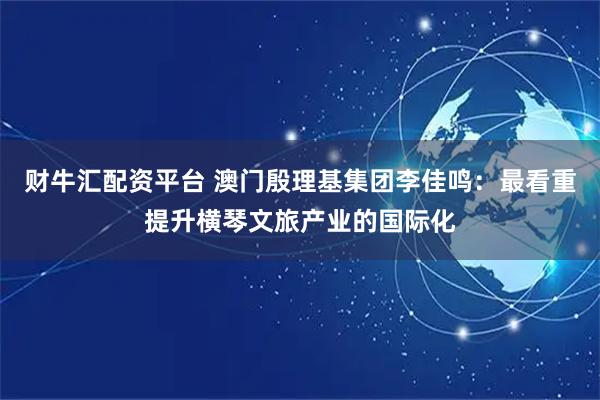 财牛汇配资平台 澳门殷理基集团李佳鸣：最看重提升横琴文旅产业的国际化
