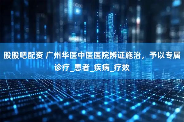 股股吧配资 广州华医中医医院辨证施治，予以专属诊疗_患者_疾病_疗效