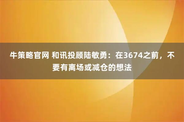 牛策略官网 和讯投顾陆敏勇：在3674之前，不要有离场或减仓的想法
