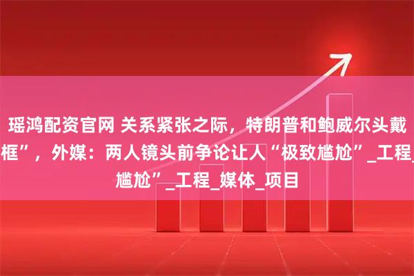 瑶鸿配资官网 关系紧张之际,特朗普和鲍威尔头戴安全帽“同框”,外媒:两人镜头前争论让人“极致尴尬”_工程_媒体_项目