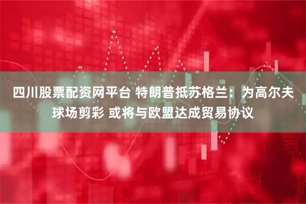 四川股票配资网平台 特朗普抵苏格兰：为高尔夫球场剪彩 或将与欧盟达成贸易协议