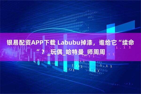 银易配资APP下载 Labubu掉漆，谁给它“续命”？_玩偶_哈特曼_师周周