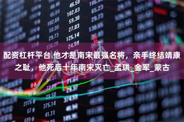 配资杠杆平台 他才是南宋最强名将，亲手终结靖康之耻，他死后十年南宋灭亡_孟珙_金军_蒙古
