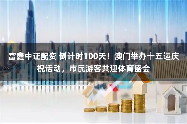 富鑫中证配资 倒计时100天！澳门举办十五运庆祝活动，市民游客共迎体育盛会