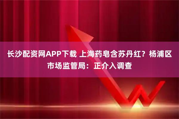 长沙配资网APP下载 上海药皂含苏丹红？杨浦区市场监管局：正介入调查