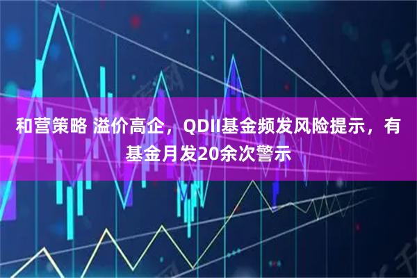 和营策略 溢价高企,QDII基金频发风险提示,有基金月发20余次警示
