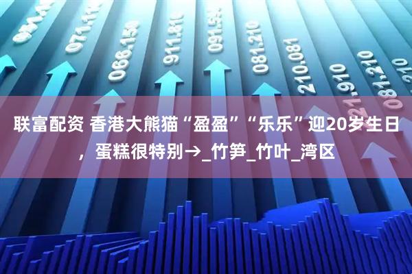 联富配资 香港大熊猫“盈盈”“乐乐”迎20岁生日，蛋糕很特别→_竹笋_竹叶_湾区