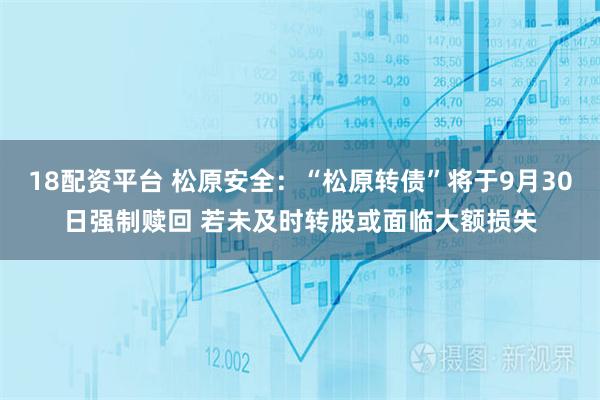 18配资平台 松原安全：“松原转债”将于9月30日强制赎回 若未及时转股或面临大额损失