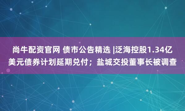 尚牛配资官网 债市公告精选 |泛海控股1.34亿美元债券计划延期兑付；盐城交投董事长被调查