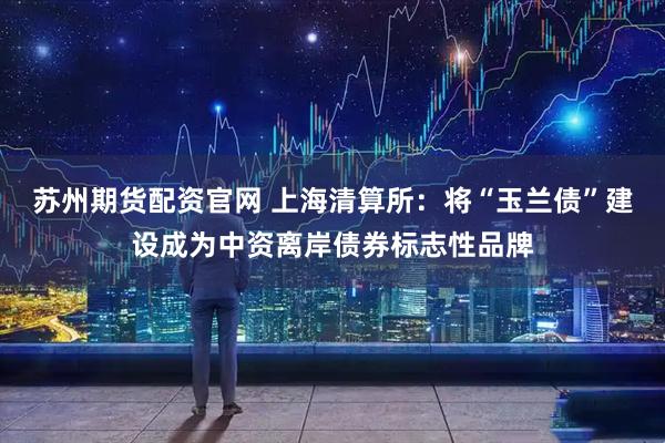苏州期货配资官网 上海清算所：将“玉兰债”建设成为中资离岸债券标志性品牌
