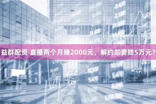 益群配资 直播两个月赚2000元,解约却要赔5万元?
