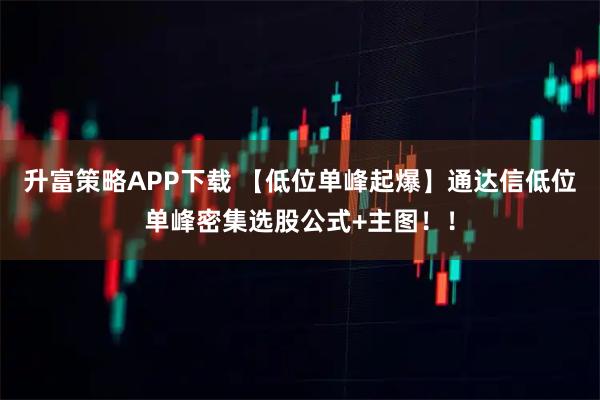 升富策略APP下载 【低位单峰起爆】通达信低位单峰密集选股公式+主图！！