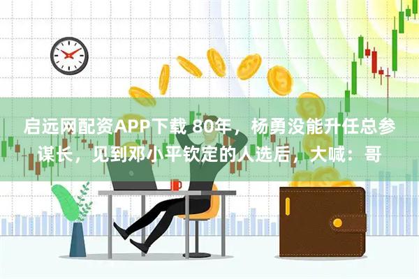 启远网配资APP下载 80年，杨勇没能升任总参谋长，见到邓小平钦定的人选后，大喊：哥