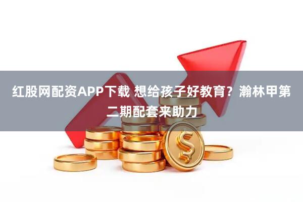 红股网配资APP下载 想给孩子好教育？瀚林甲第二期配套来助力