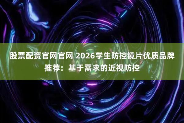 股票配资官网官网 2026学生防控镜片优质品牌推荐：基于需求的近视防控