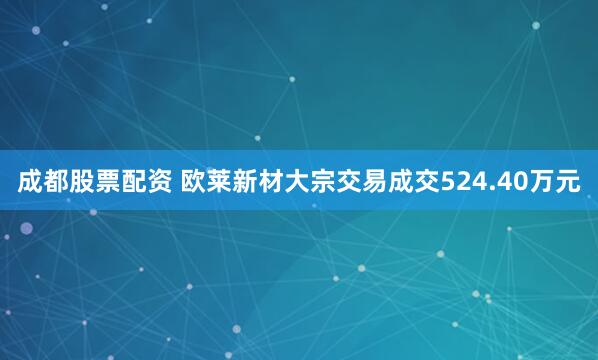 成都股票配资 欧莱新材大宗交易成交524.40万元