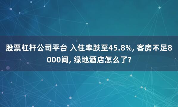 股票杠杆公司平台 入住率跌至45.8%, 客房不足8000间, 绿地酒店怎么了?