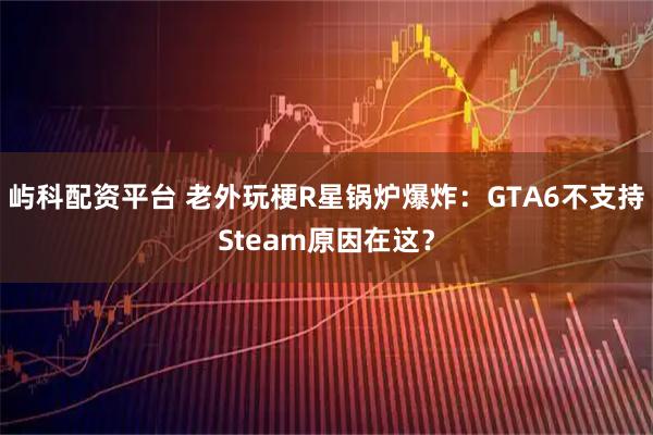 屿科配资平台 老外玩梗R星锅炉爆炸：GTA6不支持Steam原因在这？
