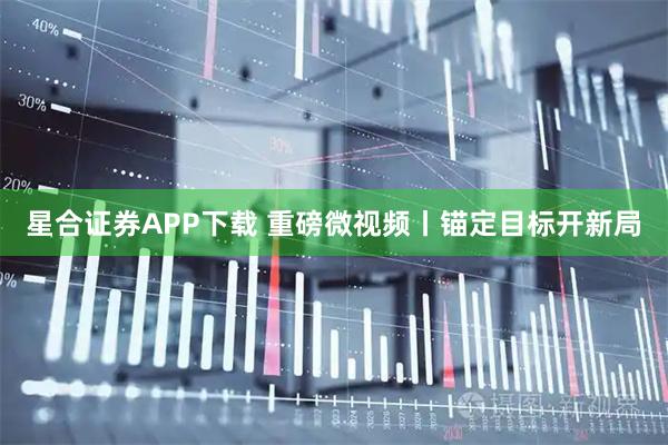 星合证券APP下载 重磅微视频丨锚定目标开新局