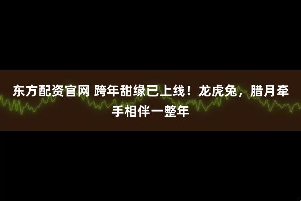东方配资官网 跨年甜缘已上线！龙虎兔，腊月牵手相伴一整年