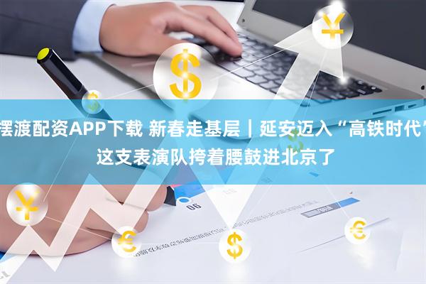 摆渡配资APP下载 新春走基层｜延安迈入“高铁时代” 这支表演队挎着腰鼓进北京了