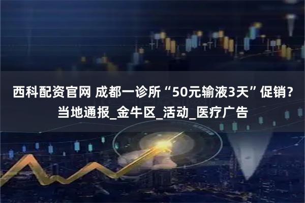 西科配资官网 成都一诊所“50元输液3天”促销？当地通报_金牛区_活动_医疗广告