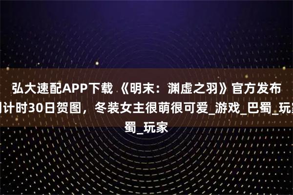 弘大速配APP下载 《明末：渊虚之羽》官方发布倒计时30日贺图，冬装女主很萌很可爱_游戏_巴蜀_玩家