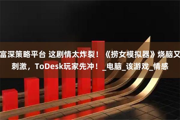 富深策略平台 这剧情太炸裂！《捞女模拟器》烧脑又刺激，ToDesk玩家先冲！_电脑_该游戏_情感