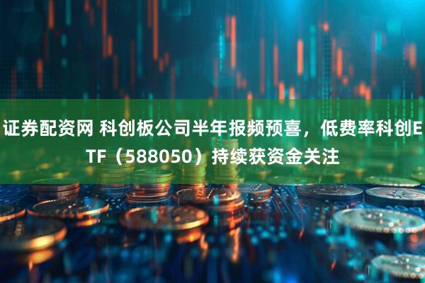 证券配资网 科创板公司半年报频预喜，低费率科创ETF（588050）持续获资金关注