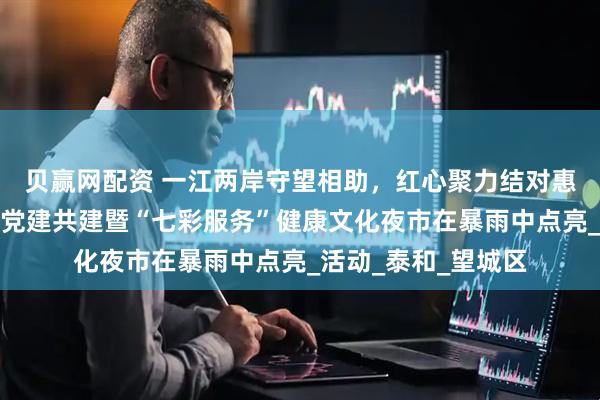 贝赢网配资 一江两岸守望相助，红心聚力结对惠民︱月亮岛区域化党建共建暨“七彩服务”健康文化夜市在暴雨中点亮_活动_泰和_望城区