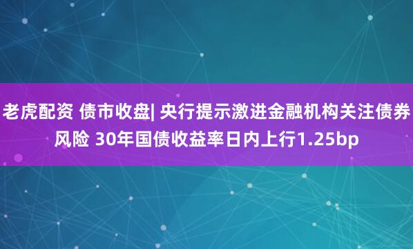 老虎配资 债市收盘| 央行提示激进金融机构关注债券风险 30年国债收益率日内上行1.25bp