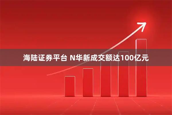 海陆证券平台 N华新成交额达100亿元