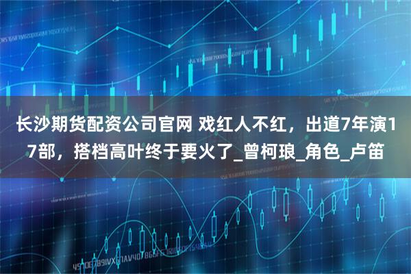 长沙期货配资公司官网 戏红人不红，出道7年演17部，搭档高叶终于要火了_曾柯琅_角色_卢笛