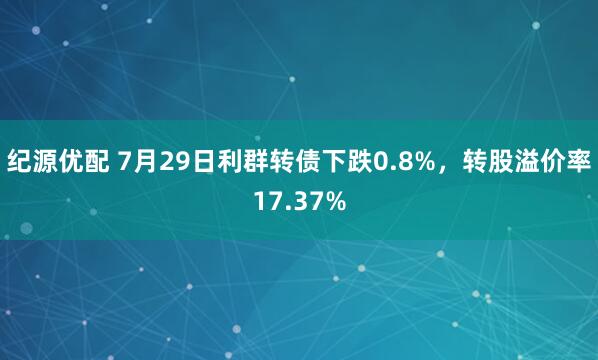 纪源优配 7月29日利群转债下跌0.8%，转股溢价率17.37%