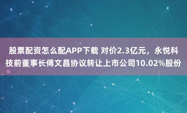 股票配资怎么配APP下载 对价2.3亿元，永悦科技前董事长傅文昌协议转让上市公司10.02%股份